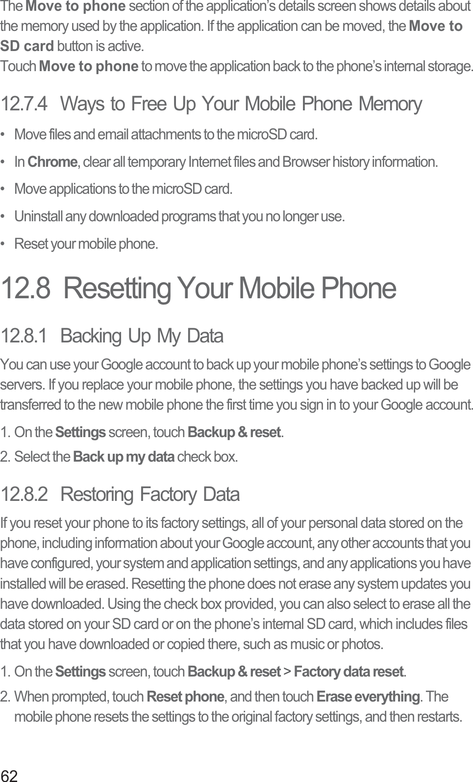 62The Move to phone section of the application’s details screen shows details about the memory used by the application. If the application can be moved, the Move to SD card button is active.Touch Move to phone to move the application back to the phone’s internal storage.12.7.4  Ways to Free Up Your Mobile Phone Memory•   Move files and email attachments to the microSD card.•   In Chrome, clear all temporary Internet files and Browser history information.•   Move applications to the microSD card.•   Uninstall any downloaded programs that you no longer use.•   Reset your mobile phone.12.8  Resetting Your Mobile Phone12.8.1  Backing Up My DataYou can use your Google account to back up your mobile phone’s settings to Google servers. If you replace your mobile phone, the settings you have backed up will be transferred to the new mobile phone the first time you sign in to your Google account.1. On the Settings screen, touch Backup &amp; reset.2. Select the Back up my data check box.12.8.2  Restoring Factory DataIf you reset your phone to its factory settings, all of your personal data stored on the phone, including information about your Google account, any other accounts that you have configured, your system and application settings, and any applications you have installed will be erased. Resetting the phone does not erase any system updates you have downloaded. Using the check box provided, you can also select to erase all the data stored on your SD card or on the phone’s internal SD card, which includes files that you have downloaded or copied there, such as music or photos.1. On the Settings screen, touch Backup &amp; reset &gt; Factory data reset.2. When prompted, touch Reset phone, and then touch Erase everything. The mobile phone resets the settings to the original factory settings, and then restarts.