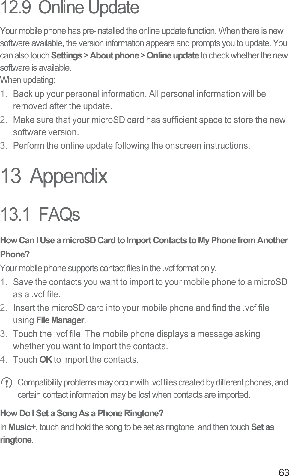 6312.9  Online UpdateYour mobile phone has pre-installed the online update function. When there is new software available, the version information appears and prompts you to update. You can also touch Settings &gt; About phone &gt; Online update to check whether the new software is available.When updating:1. Back up your personal information. All personal information will be removed after the update.2. Make sure that your microSD card has sufficient space to store the new software version.3. Perform the online update following the onscreen instructions.13  Appendix13.1  FAQsHow Can I Use a microSD Card to Import Contacts to My Phone from Another Phone? Your mobile phone supports contact files in the .vcf format only. 1. Save the contacts you want to import to your mobile phone to a microSD as a .vcf file. 2. Insert the microSD card into your mobile phone and find the .vcf file using File Manager. 3. Touch the .vcf file. The mobile phone displays a message asking whether you want to import the contacts.4. Touch OK to import the contacts. Compatibility problems may occur with .vcf files created by different phones, and certain contact information may be lost when contacts are imported. How Do I Set a Song As a Phone Ringtone?In Music+, touch and hold the song to be set as ringtone, and then touch Set as ringtone.