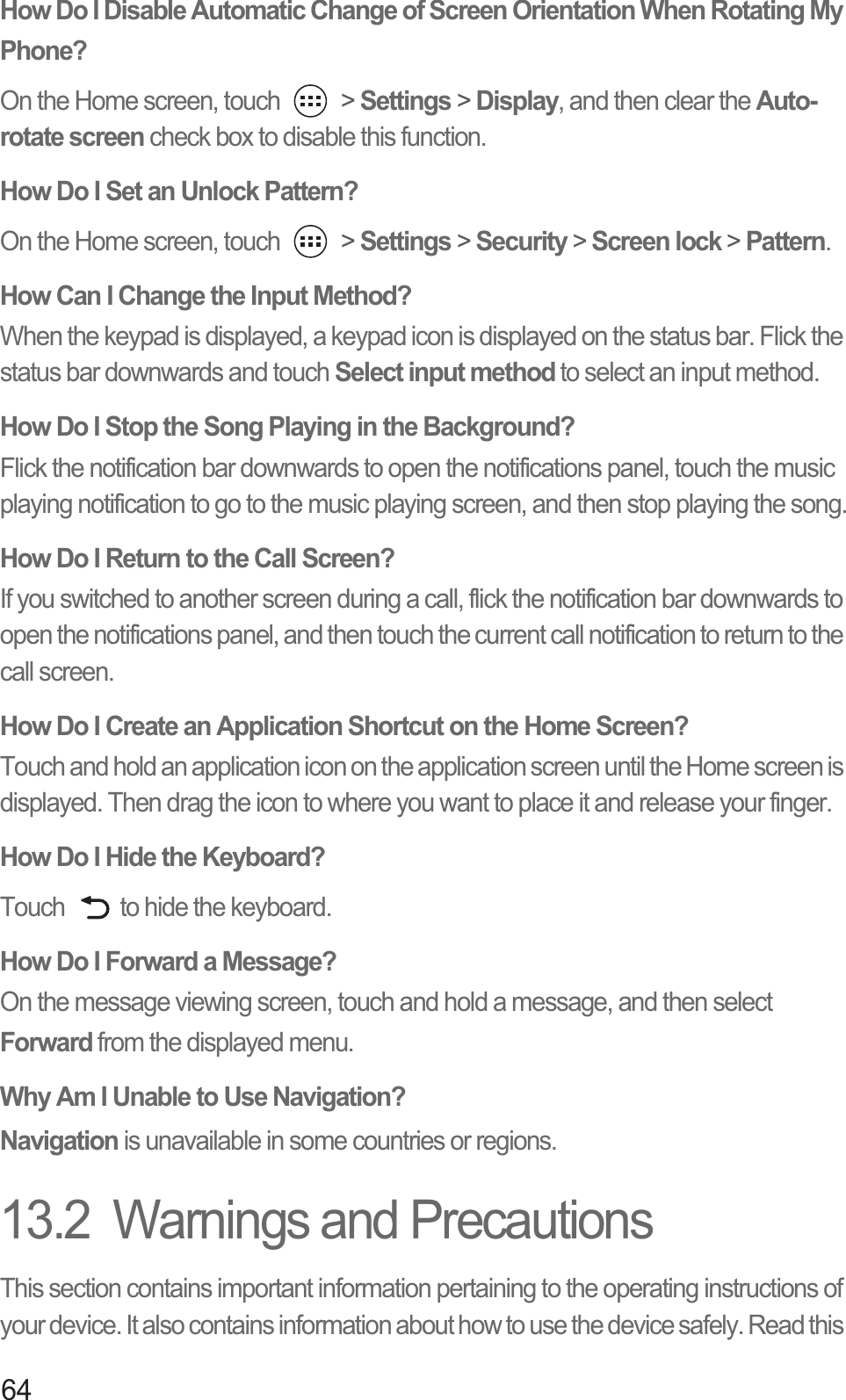 64How Do I Disable Automatic Change of Screen Orientation When Rotating My Phone? On the Home screen, touch   &gt; Settings &gt; Display, and then clear the Auto-rotate screen check box to disable this function. How Do I Set an Unlock Pattern?On the Home screen, touch   &gt; Settings &gt; Security &gt; Screen lock &gt; Pattern.How Can I Change the Input Method?When the keypad is displayed, a keypad icon is displayed on the status bar. Flick the status bar downwards and touch Select input method to select an input method. How Do I Stop the Song Playing in the Background?Flick the notification bar downwards to open the notifications panel, touch the music playing notification to go to the music playing screen, and then stop playing the song.How Do I Return to the Call Screen?If you switched to another screen during a call, flick the notification bar downwards to open the notifications panel, and then touch the current call notification to return to the call screen. How Do I Create an Application Shortcut on the Home Screen?Touch and hold an application icon on the application screen until the Home screen is displayed. Then drag the icon to where you want to place it and release your finger.How Do I Hide the Keyboard?Touch  to hide the keyboard.How Do I Forward a Message?On the message viewing screen, touch and hold a message, and then select Forward from the displayed menu. Why Am I Unable to Use Navigation?Navigation is unavailable in some countries or regions.13.2  Warnings and PrecautionsThis section contains important information pertaining to the operating instructions of your device. It also contains information about how to use the device safely. Read this 