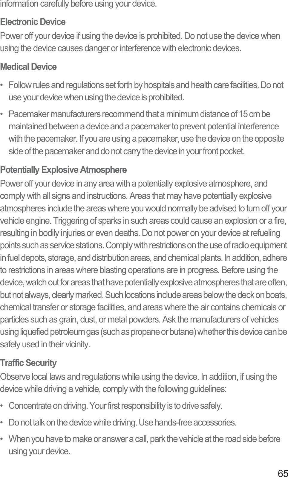 65information carefully before using your device.Electronic DevicePower off your device if using the device is prohibited. Do not use the device when using the device causes danger or interference with electronic devices.Medical Device•   Follow rules and regulations set forth by hospitals and health care facilities. Do not use your device when using the device is prohibited.•   Pacemaker manufacturers recommend that a minimum distance of 15 cm be maintained between a device and a pacemaker to prevent potential interference with the pacemaker. If you are using a pacemaker, use the device on the opposite side of the pacemaker and do not carry the device in your front pocket.Potentially Explosive AtmospherePower off your device in any area with a potentially explosive atmosphere, and comply with all signs and instructions. Areas that may have potentially explosive atmospheres include the areas where you would normally be advised to turn off your vehicle engine. Triggering of sparks in such areas could cause an explosion or a fire, resulting in bodily injuries or even deaths. Do not power on your device at refueling points such as service stations. Comply with restrictions on the use of radio equipment in fuel depots, storage, and distribution areas, and chemical plants. In addition, adhere to restrictions in areas where blasting operations are in progress. Before using the device, watch out for areas that have potentially explosive atmospheres that are often, but not always, clearly marked. Such locations include areas below the deck on boats, chemical transfer or storage facilities, and areas where the air contains chemicals or particles such as grain, dust, or metal powders. Ask the manufacturers of vehicles using liquefied petroleum gas (such as propane or butane) whether this device can be safely used in their vicinity.Traffic SecurityObserve local laws and regulations while using the device. In addition, if using the device while driving a vehicle, comply with the following guidelines:•   Concentrate on driving. Your first responsibility is to drive safely.•   Do not talk on the device while driving. Use hands-free accessories.•   When you have to make or answer a call, park the vehicle at the road side before using your device.