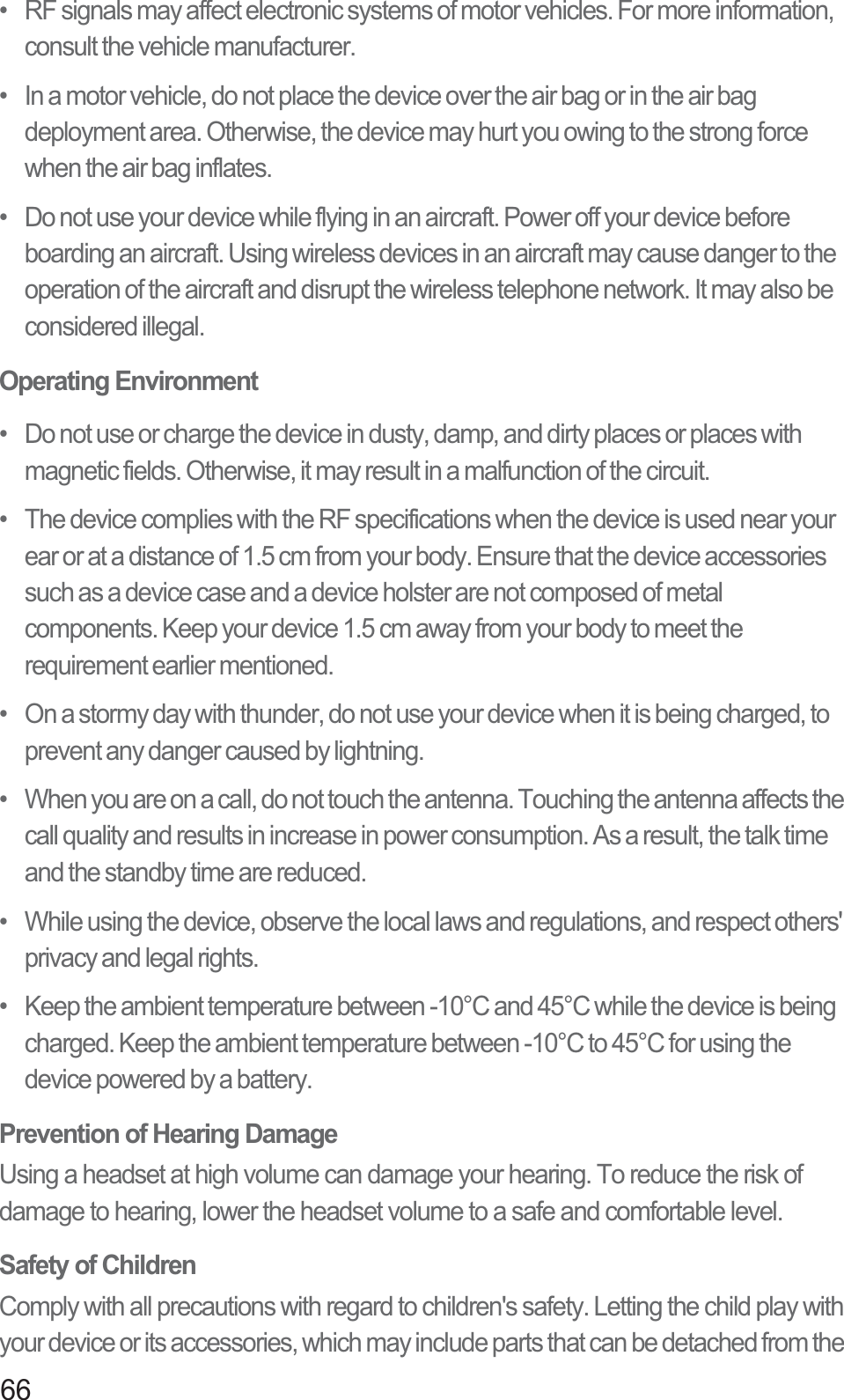 66•   RF signals may affect electronic systems of motor vehicles. For more information, consult the vehicle manufacturer.•   In a motor vehicle, do not place the device over the air bag or in the air bag deployment area. Otherwise, the device may hurt you owing to the strong force when the air bag inflates.•   Do not use your device while flying in an aircraft. Power off your device before boarding an aircraft. Using wireless devices in an aircraft may cause danger to the operation of the aircraft and disrupt the wireless telephone network. It may also be considered illegal.Operating Environment•   Do not use or charge the device in dusty, damp, and dirty places or places with magnetic fields. Otherwise, it may result in a malfunction of the circuit.•   The device complies with the RF specifications when the device is used near your ear or at a distance of 1.5 cm from your body. Ensure that the device accessories such as a device case and a device holster are not composed of metal components. Keep your device 1.5 cm away from your body to meet the requirement earlier mentioned.•   On a stormy day with thunder, do not use your device when it is being charged, to prevent any danger caused by lightning.•   When you are on a call, do not touch the antenna. Touching the antenna affects the call quality and results in increase in power consumption. As a result, the talk time and the standby time are reduced.•   While using the device, observe the local laws and regulations, and respect others&apos; privacy and legal rights.•   Keep the ambient temperature between -10°C and 45°C while the device is being charged. Keep the ambient temperature between -10°C to 45°C for using the device powered by a battery.Prevention of Hearing DamageUsing a headset at high volume can damage your hearing. To reduce the risk of damage to hearing, lower the headset volume to a safe and comfortable level.Safety of ChildrenComply with all precautions with regard to children&apos;s safety. Letting the child play with your device or its accessories, which may include parts that can be detached from the 