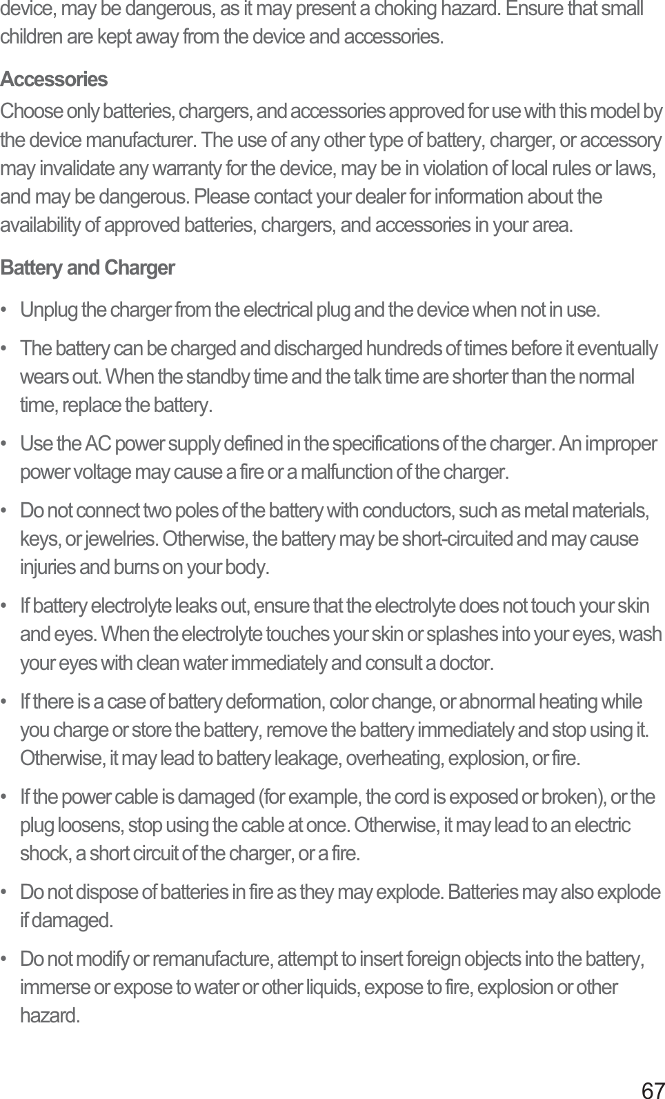 67device, may be dangerous, as it may present a choking hazard. Ensure that small children are kept away from the device and accessories.AccessoriesChoose only batteries, chargers, and accessories approved for use with this model by the device manufacturer. The use of any other type of battery, charger, or accessory may invalidate any warranty for the device, may be in violation of local rules or laws, and may be dangerous. Please contact your dealer for information about the availability of approved batteries, chargers, and accessories in your area.Battery and Charger•   Unplug the charger from the electrical plug and the device when not in use.•   The battery can be charged and discharged hundreds of times before it eventually wears out. When the standby time and the talk time are shorter than the normal time, replace the battery.•   Use the AC power supply defined in the specifications of the charger. An improper power voltage may cause a fire or a malfunction of the charger.•   Do not connect two poles of the battery with conductors, such as metal materials, keys, or jewelries. Otherwise, the battery may be short-circuited and may cause injuries and burns on your body.•   If battery electrolyte leaks out, ensure that the electrolyte does not touch your skin and eyes. When the electrolyte touches your skin or splashes into your eyes, wash your eyes with clean water immediately and consult a doctor.•   If there is a case of battery deformation, color change, or abnormal heating while you charge or store the battery, remove the battery immediately and stop using it. Otherwise, it may lead to battery leakage, overheating, explosion, or fire.•   If the power cable is damaged (for example, the cord is exposed or broken), or the plug loosens, stop using the cable at once. Otherwise, it may lead to an electric shock, a short circuit of the charger, or a fire.•   Do not dispose of batteries in fire as they may explode. Batteries may also explode if damaged.•   Do not modify or remanufacture, attempt to insert foreign objects into the battery, immerse or expose to water or other liquids, expose to fire, explosion or other hazard.