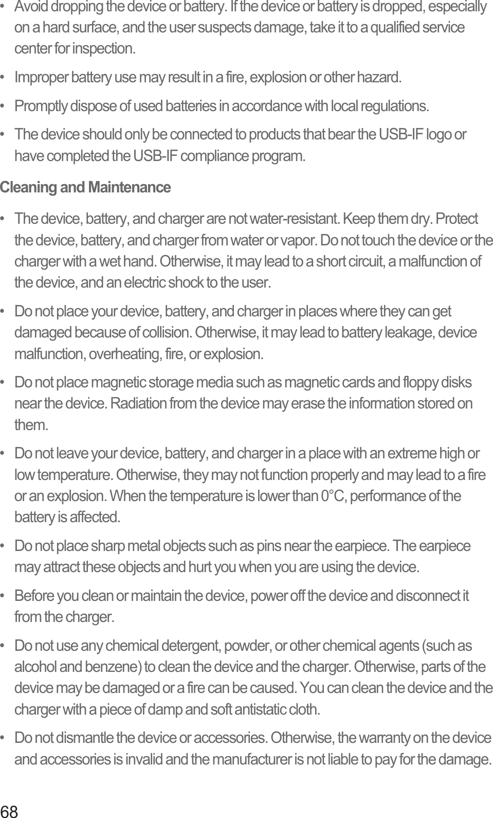 68•   Avoid dropping the device or battery. If the device or battery is dropped, especially on a hard surface, and the user suspects damage, take it to a qualified service center for inspection.•   Improper battery use may result in a fire, explosion or other hazard.•   Promptly dispose of used batteries in accordance with local regulations.•   The device should only be connected to products that bear the USB-IF logo or have completed the USB-IF compliance program.Cleaning and Maintenance•   The device, battery, and charger are not water-resistant. Keep them dry. Protect the device, battery, and charger from water or vapor. Do not touch the device or the charger with a wet hand. Otherwise, it may lead to a short circuit, a malfunction of the device, and an electric shock to the user.•   Do not place your device, battery, and charger in places where they can get damaged because of collision. Otherwise, it may lead to battery leakage, device malfunction, overheating, fire, or explosion.•   Do not place magnetic storage media such as magnetic cards and floppy disks near the device. Radiation from the device may erase the information stored on them.•   Do not leave your device, battery, and charger in a place with an extreme high or low temperature. Otherwise, they may not function properly and may lead to a fire or an explosion. When the temperature is lower than 0°C, performance of the battery is affected.•   Do not place sharp metal objects such as pins near the earpiece. The earpiece may attract these objects and hurt you when you are using the device.•   Before you clean or maintain the device, power off the device and disconnect it from the charger.•   Do not use any chemical detergent, powder, or other chemical agents (such as alcohol and benzene) to clean the device and the charger. Otherwise, parts of the device may be damaged or a fire can be caused. You can clean the device and the charger with a piece of damp and soft antistatic cloth.•   Do not dismantle the device or accessories. Otherwise, the warranty on the device and accessories is invalid and the manufacturer is not liable to pay for the damage.