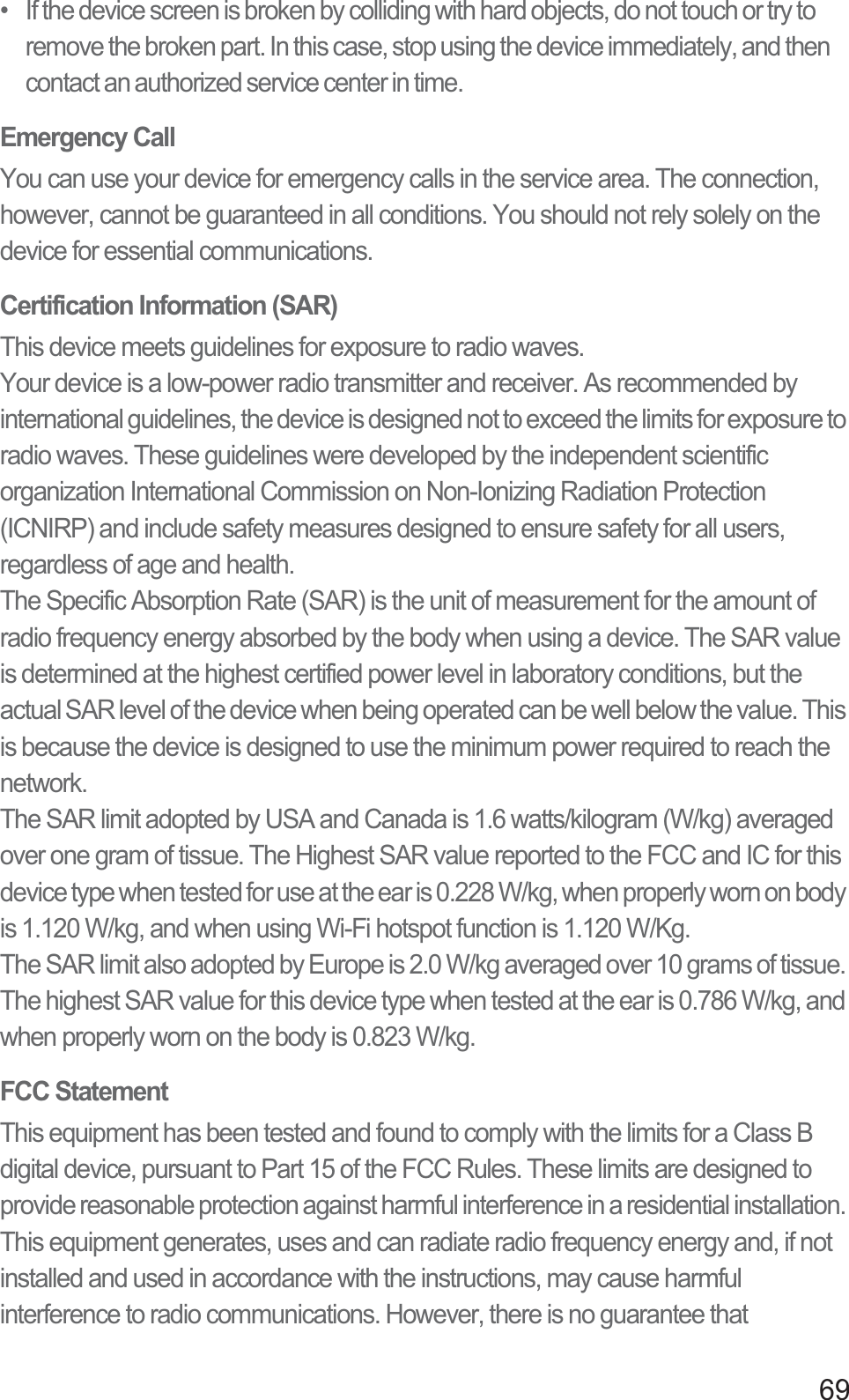 69•   If the device screen is broken by colliding with hard objects, do not touch or try to remove the broken part. In this case, stop using the device immediately, and then contact an authorized service center in time.Emergency CallYou can use your device for emergency calls in the service area. The connection, however, cannot be guaranteed in all conditions. You should not rely solely on the device for essential communications.Certification Information (SAR)This device meets guidelines for exposure to radio waves.Your device is a low-power radio transmitter and receiver. As recommended by international guidelines, the device is designed not to exceed the limits for exposure to radio waves. These guidelines were developed by the independent scientific organization International Commission on Non-Ionizing Radiation Protection (ICNIRP) and include safety measures designed to ensure safety for all users, regardless of age and health.The Specific Absorption Rate (SAR) is the unit of measurement for the amount of radio frequency energy absorbed by the body when using a device. The SAR value is determined at the highest certified power level in laboratory conditions, but the actual SAR level of the device when being operated can be well below the value. This is because the device is designed to use the minimum power required to reach the network.The SAR limit adopted by USA and Canada is 1.6 watts/kilogram (W/kg) averaged over one gram of tissue. The Highest SAR value reported to the FCC and IC for this device type when tested for use at the ear is 0.228 W/kg, when properly worn on body is 1.120 W/kg, and when using Wi-Fi hotspot function is 1.120 W/Kg.The SAR limit also adopted by Europe is 2.0 W/kg averaged over 10 grams of tissue. The highest SAR value for this device type when tested at the ear is 0.786 W/kg, and when properly worn on the body is 0.823 W/kg.FCC StatementThis equipment has been tested and found to comply with the limits for a Class B digital device, pursuant to Part 15 of the FCC Rules. These limits are designed to provide reasonable protection against harmful interference in a residential installation. This equipment generates, uses and can radiate radio frequency energy and, if not installed and used in accordance with the instructions, may cause harmful interference to radio communications. However, there is no guarantee that 