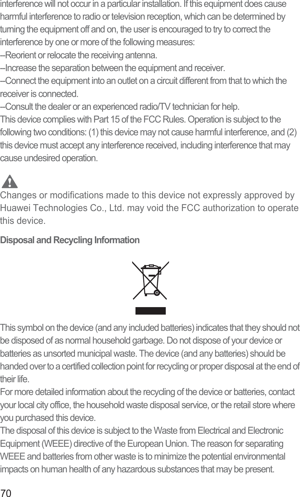 70interference will not occur in a particular installation. If this equipment does cause harmful interference to radio or television reception, which can be determined by turning the equipment off and on, the user is encouraged to try to correct the interference by one or more of the following measures:--Reorient or relocate the receiving antenna.--Increase the separation between the equipment and receiver.--Connect the equipment into an outlet on a circuit different from that to which the receiver is connected.--Consult the dealer or an experienced radio/TV technician for help.This device complies with Part 15 of the FCC Rules. Operation is subject to the following two conditions: (1) this device may not cause harmful interference, and (2) this device must accept any interference received, including interference that may cause undesired operation. CautionChanges or modifications made to this device not expressly approved by Huawei Technologies Co., Ltd. may void the FCC authorization to operate this device.Disposal and Recycling InformationThis symbol on the device (and any included batteries) indicates that they should not be disposed of as normal household garbage. Do not dispose of your device or batteries as unsorted municipal waste. The device (and any batteries) should be handed over to a certified collection point for recycling or proper disposal at the end of their life.For more detailed information about the recycling of the device or batteries, contact your local city office, the household waste disposal service, or the retail store where you purchased this device.The disposal of this device is subject to the Waste from Electrical and Electronic Equipment (WEEE) directive of the European Union. The reason for separating WEEE and batteries from other waste is to minimize the potential environmental impacts on human health of any hazardous substances that may be present.