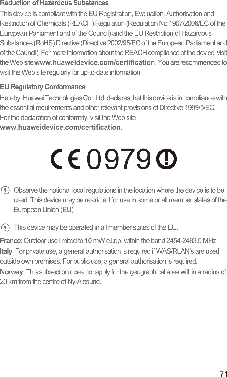 71Reduction of Hazardous SubstancesThis device is compliant with the EU Registration, Evaluation, Authorisation and Restriction of Chemicals (REACH) Regulation (Regulation No 1907/2006/EC of the European Parliament and of the Council) and the EU Restriction of Hazardous Substances (RoHS) Directive (Directive 2002/95/EC of the European Parliament and of the Council). For more information about the REACH compliance of the device, visit the Web site www.huaweidevice.com/certification. You are recommended to visit the Web site regularly for up-to-date information.EU Regulatory ConformanceHereby, Huawei Technologies Co., Ltd. declares that this device is in compliance with the essential requirements and other relevant provisions of Directive 1999/5/EC.For the declaration of conformity, visit the Web site  www.huaweidevice.com/certification. Observe the national local regulations in the location where the device is to be used. This device may be restricted for use in some or all member states of the European Union (EU). This device may be operated in all member states of the EU.France: Outdoor use limited to 10 mW e.i.r.p. within the band 2454-2483.5 MHz.Italy: For private use, a general authorisation is required if WAS/RLAN’s are used outside own premises. For public use, a general authorisation is required.Norway: This subsection does not apply for the geographical area within a radius of 20 km from the centre of Ny-Ålesund.