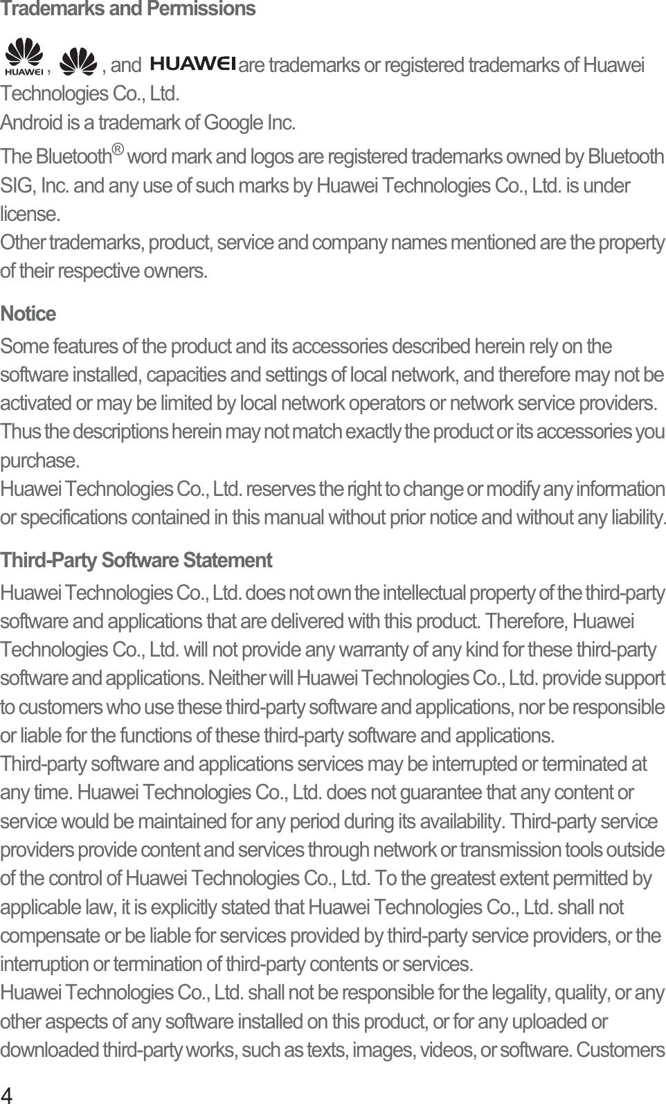 4Trademarks and Permissions,  , and  are trademarks or registered trademarks of Huawei Technologies Co., Ltd.Android is a trademark of Google Inc.The Bluetooth® word mark and logos are registered trademarks owned by Bluetooth SIG, Inc. and any use of such marks by Huawei Technologies Co., Ltd. is under license. Other trademarks, product, service and company names mentioned are the property of their respective owners.NoticeSome features of the product and its accessories described herein rely on the software installed, capacities and settings of local network, and therefore may not be activated or may be limited by local network operators or network service providers. Thus the descriptions herein may not match exactly the product or its accessories you purchase.Huawei Technologies Co., Ltd. reserves the right to change or modify any information or specifications contained in this manual without prior notice and without any liability.Third-Party Software StatementHuawei Technologies Co., Ltd. does not own the intellectual property of the third-party software and applications that are delivered with this product. Therefore, Huawei Technologies Co., Ltd. will not provide any warranty of any kind for these third-party software and applications. Neither will Huawei Technologies Co., Ltd. provide support to customers who use these third-party software and applications, nor be responsible or liable for the functions of these third-party software and applications.Third-party software and applications services may be interrupted or terminated at any time. Huawei Technologies Co., Ltd. does not guarantee that any content or service would be maintained for any period during its availability. Third-party service providers provide content and services through network or transmission tools outside of the control of Huawei Technologies Co., Ltd. To the greatest extent permitted by applicable law, it is explicitly stated that Huawei Technologies Co., Ltd. shall not compensate or be liable for services provided by third-party service providers, or the interruption or termination of third-party contents or services.Huawei Technologies Co., Ltd. shall not be responsible for the legality, quality, or any other aspects of any software installed on this product, or for any uploaded or downloaded third-party works, such as texts, images, videos, or software. Customers 