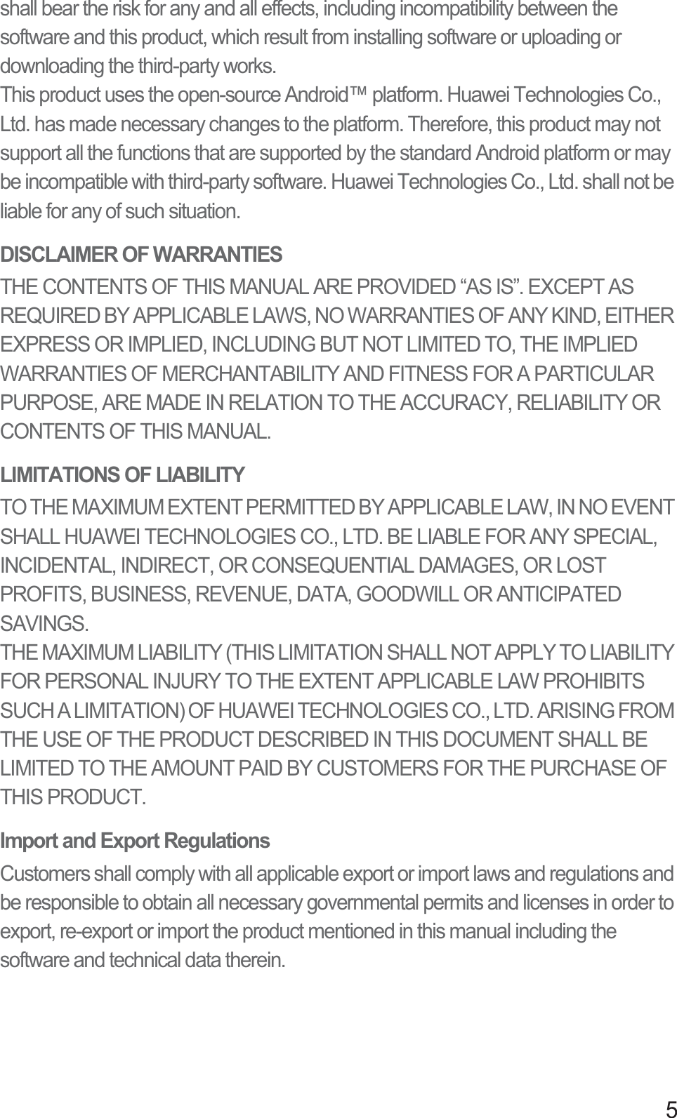 5shall bear the risk for any and all effects, including incompatibility between the software and this product, which result from installing software or uploading or downloading the third-party works.This product uses the open-source Android™ platform. Huawei Technologies Co., Ltd. has made necessary changes to the platform. Therefore, this product may not support all the functions that are supported by the standard Android platform or may be incompatible with third-party software. Huawei Technologies Co., Ltd. shall not be liable for any of such situation.DISCLAIMER OF WARRANTIESTHE CONTENTS OF THIS MANUAL ARE PROVIDED “AS IS”. EXCEPT AS REQUIRED BY APPLICABLE LAWS, NO WARRANTIES OF ANY KIND, EITHER EXPRESS OR IMPLIED, INCLUDING BUT NOT LIMITED TO, THE IMPLIED WARRANTIES OF MERCHANTABILITY AND FITNESS FOR A PARTICULAR PURPOSE, ARE MADE IN RELATION TO THE ACCURACY, RELIABILITY OR CONTENTS OF THIS MANUAL.LIMITATIONS OF LIABILITYTO THE MAXIMUM EXTENT PERMITTED BY APPLICABLE LAW, IN NO EVENT SHALL HUAWEI TECHNOLOGIES CO., LTD. BE LIABLE FOR ANY SPECIAL, INCIDENTAL, INDIRECT, OR CONSEQUENTIAL DAMAGES, OR LOST PROFITS, BUSINESS, REVENUE, DATA, GOODWILL OR ANTICIPATED SAVINGS.THE MAXIMUM LIABILITY (THIS LIMITATION SHALL NOT APPLY TO LIABILITY FOR PERSONAL INJURY TO THE EXTENT APPLICABLE LAW PROHIBITS SUCH A LIMITATION) OF HUAWEI TECHNOLOGIES CO., LTD. ARISING FROM THE USE OF THE PRODUCT DESCRIBED IN THIS DOCUMENT SHALL BE LIMITED TO THE AMOUNT PAID BY CUSTOMERS FOR THE PURCHASE OF THIS PRODUCT.Import and Export RegulationsCustomers shall comply with all applicable export or import laws and regulations and be responsible to obtain all necessary governmental permits and licenses in order to export, re-export or import the product mentioned in this manual including the software and technical data therein.