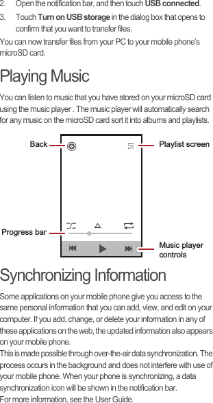 2.  Open the notification bar, and then touch USB connected.3. Touch Turn on USB storage in the dialog box that opens to confirm that you want to transfer files.You can now transfer files from your PC to your mobile phone’s microSD card.Playing MusicYou can listen to music that you have stored on your microSD card using the music player . The music player will automatically search for any music on the microSD card sort it into albums and playlists.Synchronizing InformationSome applications on your mobile phone give you access to the same personal information that you can add, view, and edit on your computer. If you add, change, or delete your information in any of these applications on the web, the updated information also appears on your mobile phone.This is made possible through over-the-air data synchronization. The process occurs in the background and does not interfere with use of your mobile phone. When your phone is synchronizing, a data synchronization icon will be shown in the notification bar.For more information, see the User Guide.Back Playlist screenMusic player controlsProgress bar