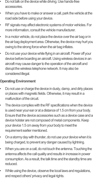 •   Do not talk on the device while driving. Use hands-free accessories.•   When you have to make or answer a call, park the vehicle at the road side before using your device.•   RF signals may affect electronic systems of motor vehicles. For more information, consult the vehicle manufacturer.•   In a motor vehicle, do not place the device over the air bag or in the air bag deployment area. Otherwise, the device may hurt you owing to the strong force when the air bag inflates.•   Do not use your device while flying in an aircraft. Power off your device before boarding an aircraft. Using wireless devices in an aircraft may cause danger to the operation of the aircraft and disrupt the wireless telephone network. It may also be considered illegal.Operating Environment•   Do not use or charge the device in dusty, damp, and dirty places or places with magnetic fields. Otherwise, it may result in a malfunction of the circuit.•   The device complies with the RF specifications when the device is used near your ear or at a distance of 1.5 cm from your body. Ensure that the device accessories such as a device case and a device holster are not composed of metal components. Keep your device 1.5 cm away from your body to meet the requirement earlier mentioned.•   On a stormy day with thunder, do not use your device when it is being charged, to prevent any danger caused by lightning.•   When you are on a call, do not touch the antenna. Touching the antenna affects the call quality and results in increase in power consumption. As a result, the talk time and the standby time are reduced.•   While using the device, observe the local laws and regulations, and respect others&apos; privacy and legal rights.