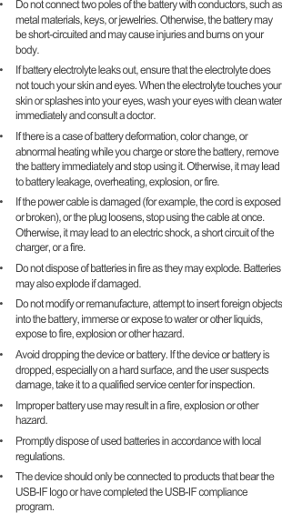 •   Do not connect two poles of the battery with conductors, such as metal materials, keys, or jewelries. Otherwise, the battery may be short-circuited and may cause injuries and burns on your body.•   If battery electrolyte leaks out, ensure that the electrolyte does not touch your skin and eyes. When the electrolyte touches your skin or splashes into your eyes, wash your eyes with clean water immediately and consult a doctor.•   If there is a case of battery deformation, color change, or abnormal heating while you charge or store the battery, remove the battery immediately and stop using it. Otherwise, it may lead to battery leakage, overheating, explosion, or fire.•   If the power cable is damaged (for example, the cord is exposed or broken), or the plug loosens, stop using the cable at once. Otherwise, it may lead to an electric shock, a short circuit of the charger, or a fire.•   Do not dispose of batteries in fire as they may explode. Batteries may also explode if damaged.•   Do not modify or remanufacture, attempt to insert foreign objects into the battery, immerse or expose to water or other liquids, expose to fire, explosion or other hazard.•   Avoid dropping the device or battery. If the device or battery is dropped, especially on a hard surface, and the user suspects damage, take it to a qualified service center for inspection.•   Improper battery use may result in a fire, explosion or other hazard.•   Promptly dispose of used batteries in accordance with local regulations.•   The device should only be connected to products that bear the USB-IF logo or have completed the USB-IF compliance program.
