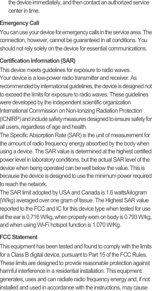 the device immediately, and then contact an authorized service center in time.Emergency CallYou can use your device for emergency calls in the service area. The connection, however, cannot be guaranteed in all conditions. You should not rely solely on the device for essential communications.Certification Information (SAR)This device meets guidelines for exposure to radio waves.Your device is a low-power radio transmitter and receiver. As recommended by international guidelines, the device is designed not to exceed the limits for exposure to radio waves. These guidelines were developed by the independent scientific organization International Commission on Non-Ionizing Radiation Protection (ICNIRP) and include safety measures designed to ensure safety for all users, regardless of age and health.The Specific Absorption Rate (SAR) is the unit of measurement for the amount of radio frequency energy absorbed by the body when using a device. The SAR value is determined at the highest certified power level in laboratory conditions, but the actual SAR level of the device when being operated can be well below the value. This is because the device is designed to use the minimum power required to reach the network.The SAR limit adopted by USA and Canada is 1.6 watts/kilogram (W/kg) averaged over one gram of tissue. The Highest SAR value reported to the FCC and IC for this device type when tested for use at the ear is 0.716 W/kg, when properly worn on body is 0.793 W/kg, and when using Wi-Fi hotspot function is 1.070 W/Kg.FCC StatementThis equipment has been tested and found to comply with the limits for a Class B digital device, pursuant to Part 15 of the FCC Rules. These limits are designed to provide reasonable protection against harmful interference in a residential installation. This equipment generates, uses and can radiate radio frequency energy and, if not installed and used in accordance with the instructions, may cause 