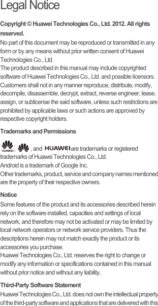 Legal NoticeCopyright © Huawei Technologies Co., Ltd. 2012. All rights reserved.No part of this document may be reproduced or transmitted in any form or by any means without prior written consent of Huawei Technologies Co., Ltd.The product described in this manual may include copyrighted software of Huawei Technologies Co., Ltd. and possible licensors. Customers shall not in any manner reproduce, distribute, modify, decompile, disassemble, decrypt, extract, reverse engineer, lease, assign, or sublicense the said software, unless such restrictions are prohibited by applicable laws or such actions are approved by respective copyright holders.Trademarks and Permissions,  , and  are trademarks or registered trademarks of Huawei Technologies Co., Ltd.Android is a trademark of Google Inc.Other trademarks, product, service and company names mentioned are the property of their respective owners.NoticeSome features of the product and its accessories described herein rely on the software installed, capacities and settings of local network, and therefore may not be activated or may be limited by local network operators or network service providers. Thus the descriptions herein may not match exactly the product or its accessories you purchase.Huawei Technologies Co., Ltd. reserves the right to change or modify any information or specifications contained in this manual without prior notice and without any liability.Third-Party Software StatementHuawei Technologies Co., Ltd. does not own the intellectual property of the third-party software and applications that are delivered with this 