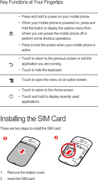 Key Functions at Your FingertipsInstalling the SIM CardThere are two steps to install the SIM card:1.  Remove the battery cover.2.  Insert the SIM card.• Press and hold to power on your mobile phone. • When your mobile phone is powered on, press and hold the button to display the options menu from where you can power the mobile phone off or perform some shortcut operations. • Press to lock the screen when your mobile phone is active.• Touch to return to the previous screen or exit the application you are running.• Touch to hide the keyboard.Touch to open the menu on an active screen.• Touch to return to the Home screen.• Touch and hold to display recently used applications. 1