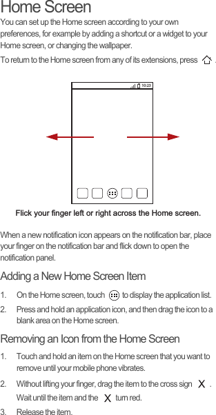 Home ScreenYou can set up the Home screen according to your own preferences, for example by adding a shortcut or a widget to your Home screen, or changing the wallpaper.To return to the Home screen from any of its extensions, press  .When a new notification icon appears on the notification bar, place your finger on the notification bar and flick down to open the notification panel.Adding a New Home Screen Item1.  On the Home screen, touch  to display the application list. 2.  Press and hold an application icon, and then drag the icon to a blank area on the Home screen. Removing an Icon from the Home Screen1.  Touch and hold an item on the Home screen that you want to remove until your mobile phone vibrates. 2.  Without lifting your finger, drag the item to the cross sign  . Wait until the item and the  turn red.3.  Release the item. Flick your finger left or right across the Home screen.10:23