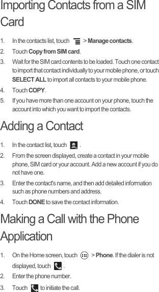 Importing Contacts from a SIM Card1.  In the contacts list, touch   &gt; Manage contacts.2. Touch Copy from SIM card.3.  Wait for the SIM card contents to be loaded. Touch one contact to import that contact individually to your mobile phone, or touch SELECT ALL to import all contacts to your mobile phone. 4. Touch COPY.5.  If you have more than one account on your phone, touch the account into which you want to import the contacts.Adding a Contact1.  In the contact list, touch  .2.  From the screen displayed, create a contact in your mobile phone, SIM card or your account. Add a new account if you do not have one. 3.  Enter the contact&apos;s name, and then add detailed information such as phone numbers and address. 4. Touch DONE to save the contact information. Making a Call with the Phone Application1.  On the Home screen, touch   &gt; Phone. If the dialer is not displayed, touch  . 2.  Enter the phone number. 3. Touch  to initiate the call.
