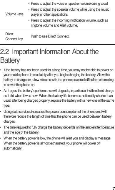 72.2  Important Information About the Battery•  If the battery has not been used for a long time, you may not be able to power on your mobile phone immediately after you begin charging the battery. Allow the battery to charge for a few minutes with the phone powered off before attempting to power the phone on.•  As it ages, the battery’s performance will degrade, in particular it will not hold charge as it did when it was new. When the battery life becomes noticeably shorter than usual after being charged properly, replace the battery with a new one of the same type.•  Using data services increases the power consumption of the phone and will therefore reduce the length of time that the phone can be used between battery charges.•  The time required to fully charge the battery depends on the ambient temperature and the age of the battery.•  When the battery power is low, the phone will alert you and display a message. When the battery power is almost exhausted, your phone will power off automatically.Volume keys• Press to adjust the voice or speaker volume during a call• Press to adjust the speaker volume while using the music player or other applications.• Press to adjust the incoming notification volume, such as ringtone volume and Alert volume.Direct Connect key Push to use Direct Connect.