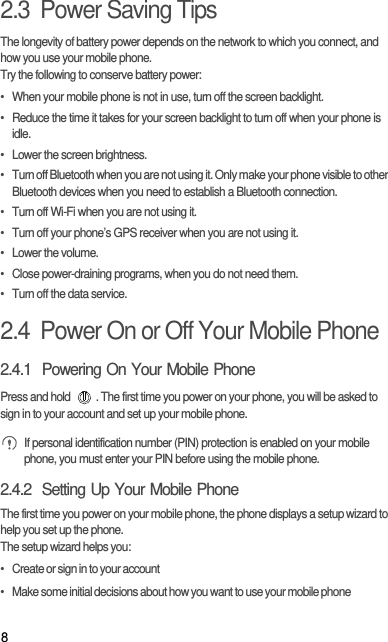 82.3  Power Saving Tips The longevity of battery power depends on the network to which you connect, and how you use your mobile phone.Try the following to conserve battery power:•  When your mobile phone is not in use, turn off the screen backlight.•  Reduce the time it takes for your screen backlight to turn off when your phone is idle.•  Lower the screen brightness.•  Turn off Bluetooth when you are not using it. Only make your phone visible to other Bluetooth devices when you need to establish a Bluetooth connection.•  Turn off Wi-Fi when you are not using it.•  Turn off your phone’s GPS receiver when you are not using it.• Lower the volume.•  Close power-draining programs, when you do not need them.•  Turn off the data service.2.4  Power On or Off Your Mobile Phone2.4.1  Powering On Your Mobile PhonePress and hold  . The first time you power on your phone, you will be asked to sign in to your account and set up your mobile phone. If personal identification number (PIN) protection is enabled on your mobile phone, you must enter your PIN before using the mobile phone.2.4.2  Setting Up Your Mobile PhoneThe first time you power on your mobile phone, the phone displays a setup wizard to help you set up the phone.The setup wizard helps you:•   Create or sign in to your account•   Make some initial decisions about how you want to use your mobile phone