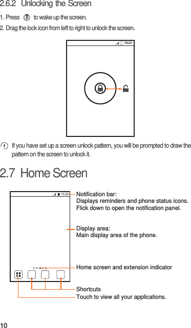 102.6.2  Unlocking the Screen1. Press   to wake up the screen.2. Drag the lock icon from left to right to unlock the screen. If you have set up a screen unlock pattern, you will be prompted to draw the pattern on the screen to unlock it.2.7  Home Screen10:23Touch to view all your applications.ShortcutsNotification bar:Displays reminders and phone status icons. Flick down to open the notification panel. Display area: Main display area of the phone.Home screen and extension indicator