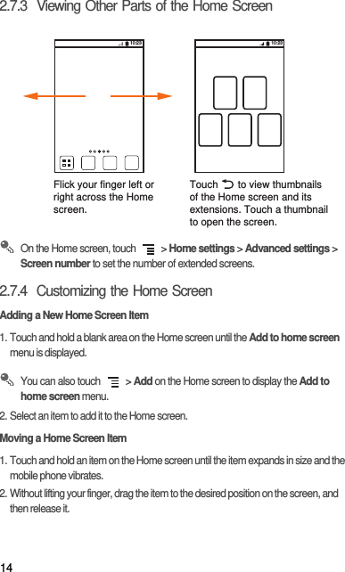 142.7.3  Viewing Other Parts of the Home Screen On the Home screen, touch   &gt; Home settings &gt; Advanced settings &gt; Screen number to set the number of extended screens.2.7.4  Customizing the Home ScreenAdding a New Home Screen Item1. Touch and hold a blank area on the Home screen until the Add to home screen menu is displayed. You can also touch   &gt; Add on the Home screen to display the Add to home screen menu.2. Select an item to add it to the Home screen.Moving a Home Screen Item1. Touch and hold an item on the Home screen until the item expands in size and the mobile phone vibrates.2. Without lifting your finger, drag the item to the desired position on the screen, and then release it.Flick your finger left orright across the Home screen.Touch       to view thumbnailsof the Home screen and its extensions. Touch a thumbnailto open the screen.10:23 10:23