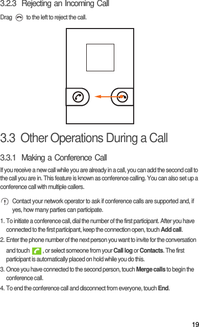 193.2.3  Rejecting an Incoming CallDrag   to the left to reject the call.3.3  Other Operations During a Call3.3.1  Making a Conference CallIf you receive a new call while you are already in a call, you can add the second call to the call you are in. This feature is known as conference calling. You can also set up a conference call with multiple callers. Contact your network operator to ask if conference calls are supported and, if yes, how many parties can participate.1. To initiate a conference call, dial the number of the first participant. After you have connected to the first participant, keep the connection open, touch Add call.2. Enter the phone number of the next person you want to invite for the conversation and touch  , or select someone from your Call log or Contacts. The first participant is automatically placed on hold while you do this.3. Once you have connected to the second person, touch Merge calls to begin the conference call.4. To end the conference call and disconnect from everyone, touch End.