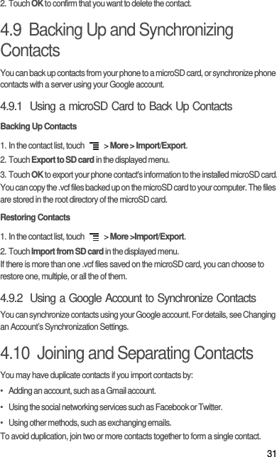 312. Touch OK to confirm that you want to delete the contact.4.9  Backing Up and Synchronizing ContactsYou can back up contacts from your phone to a microSD card, or synchronize phone contacts with a server using your Google account.4.9.1  Using a microSD Card to Back Up ContactsBacking Up Contacts1. In the contact list, touch   &gt; More &gt; Import/Export.2. Touch Export to SD card in the displayed menu.3. Touch OK to export your phone contact&apos;s information to the installed microSD card.You can copy the .vcf files backed up on the microSD card to your computer. The files are stored in the root directory of the microSD card. Restoring Contacts1. In the contact list, touch   &gt; More &gt;Import/Export.2. Touch Import from SD card in the displayed menu.If there is more than one .vcf files saved on the microSD card, you can choose to restore one, multiple, or all the of them.4.9.2  Using a Google Account to Synchronize Contacts You can synchronize contacts using your Google account. For details, see Changing an Account’s Synchronization Settings.4.10  Joining and Separating ContactsYou may have duplicate contacts if you import contacts by:•   Adding an account, such as a Gmail account.•   Using the social networking services such as Facebook or Twitter. •   Using other methods, such as exchanging emails.To avoid duplication, join two or more contacts together to form a single contact.