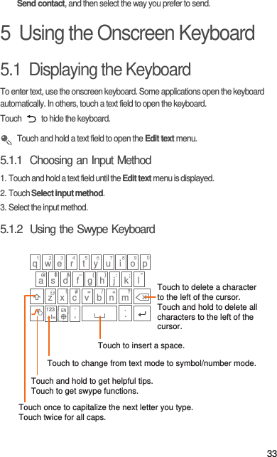33Send contact, and then select the way you prefer to send.5  Using the Onscreen Keyboard5.1  Displaying the KeyboardTo enter text, use the onscreen keyboard. Some applications open the keyboard automatically. In others, touch a text field to open the keyboard.Touch   to hide the keyboard. Touch and hold a text field to open the Edit text menu.5.1.1  Choosing an Input Method1. Touch and hold a text field until the Edit text menu is displayed.2. Touch Select input method.3. Select the input method.5.1.2  Using the Swype Keyboardq w e#_(&amp;!/?$:;”)r t y u i o pa s d f g h j kz x c v b n m.+!=lEN=+123 ,-Touch once to capitalize the next letter you type. Touch twice for all caps.Touch and hold to get helpful tips.Touch to get swype functions. Touch to change from text mode to symbol/number mode. Touch to insert a space.Touch to delete a characterto the left of the cursor. Touch and hold to delete all characters to the left of the cursor.’