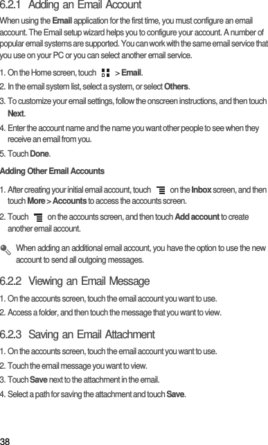 386.2.1  Adding an Email AccountWhen using the Email application for the first time, you must configure an email account. The Email setup wizard helps you to configure your account. A number of popular email systems are supported. You can work with the same email service that you use on your PC or you can select another email service.1. On the Home screen, touch   &gt; Email. 2. In the email system list, select a system, or select Others.3. To customize your email settings, follow the onscreen instructions, and then touch Next.4. Enter the account name and the name you want other people to see when they receive an email from you.5. Touch Done. Adding Other Email Accounts1. After creating your initial email account, touch   on the Inbox screen, and then touch More &gt; Accounts to access the accounts screen.2. Touch   on the accounts screen, and then touch Add account to create another email account. When adding an additional email account, you have the option to use the new account to send all outgoing messages.6.2.2  Viewing an Email Message1. On the accounts screen, touch the email account you want to use.2. Access a folder, and then touch the message that you want to view.6.2.3  Saving an Email Attachment1. On the accounts screen, touch the email account you want to use.2. Touch the email message you want to view.3. Touch Save next to the attachment in the email.4. Select a path for saving the attachment and touch Save.