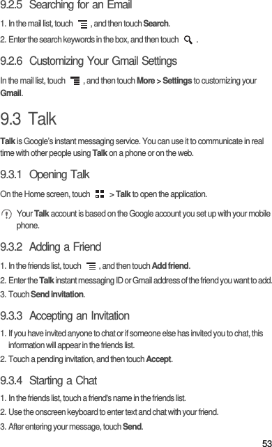 539.2.5  Searching for an Email1. In the mail list, touch  , and then touch Search.2. Enter the search keywords in the box, and then touch  .9.2.6  Customizing Your Gmail SettingsIn the mail list, touch  , and then touch More &gt; Settings to customizing your Gmail.9.3  TalkTalk is Google’s instant messaging service. You can use it to communicate in real time with other people using Talk on a phone or on the web.9.3.1  Opening TalkOn the Home screen, touch   &gt; Talk to open the application. Your Talk account is based on the Google account you set up with your mobile phone.9.3.2  Adding a Friend1. In the friends list, touch  , and then touch Add friend.2. Enter the Talk instant messaging ID or Gmail address of the friend you want to add.3. Touch Send invitation.9.3.3  Accepting an Invitation1. If you have invited anyone to chat or if someone else has invited you to chat, this information will appear in the friends list.2. Touch a pending invitation, and then touch Accept.9.3.4  Starting a Chat1. In the friends list, touch a friend&apos;s name in the friends list.2. Use the onscreen keyboard to enter text and chat with your friend.3. After entering your message, touch Send.
