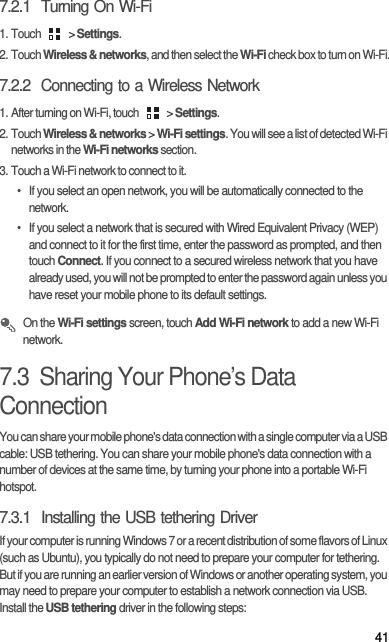 417.2.1  Turning On Wi-Fi1. Touch   &gt; Settings.2. Touch Wireless &amp; networks, and then select the Wi-Fi check box to turn on Wi-Fi.7.2.2  Connecting to a Wireless Network1. After turning on Wi-Fi, touch   &gt; Settings.2. Touch Wireless &amp; networks &gt; Wi-Fi settings. You will see a list of detected Wi-Fi networks in the Wi-Fi networks section.3. Touch a Wi-Fi network to connect to it.•  If you select an open network, you will be automatically connected to the network.•  If you select a network that is secured with Wired Equivalent Privacy (WEP) and connect to it for the first time, enter the password as prompted, and then touch Connect. If you connect to a secured wireless network that you have already used, you will not be prompted to enter the password again unless you have reset your mobile phone to its default settings. On the Wi-Fi settings screen, touch Add Wi-Fi network to add a new Wi-Fi network.7.3  Sharing Your Phone’s Data ConnectionYou can share your mobile phone&apos;s data connection with a single computer via a USB cable: USB tethering. You can share your mobile phone&apos;s data connection with a number of devices at the same time, by turning your phone into a portable Wi-Fi hotspot.7.3.1  Installing the USB tethering DriverIf your computer is running Windows 7 or a recent distribution of some flavors of Linux (such as Ubuntu), you typically do not need to prepare your computer for tethering. But if you are running an earlier version of Windows or another operating system, you may need to prepare your computer to establish a network connection via USB.Install the USB tethering driver in the following steps: