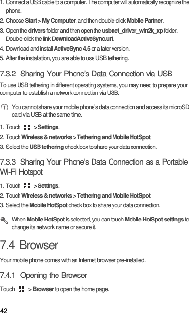 421. Connect a USB cable to a computer. The computer will automatically recognize the phone.2. Choose Start &gt; My Computer, and then double-click Mobile Partner.3. Open the drivers folder and then open the usbnet_driver_win2k_xp folder. Double-click the link DownloadActiveSync.url.4. Download and install ActiveSync 4.5 or a later version.5. After the installation, you are able to use USB tethering.7.3.2  Sharing Your Phone’s Data Connection via USBTo use USB tethering in different operating systems, you may need to prepare your computer to establish a network connection via USB. You cannot share your mobile phone’s data connection and access its microSD card via USB at the same time.1. Touch   &gt; Settings.2. Touch Wireless &amp; networks &gt; Tethering and Mobile HotSpot.3. Select the USB tethering check box to share your data connection.7.3.3  Sharing Your Phone’s Data Connection as a Portable Wi-Fi Hotspot1. Touch   &gt; Settings.2. Touch Wireless &amp; networks &gt; Tethering and Mobile HotSpot.3. Select the Mobile HotSpot check box to share your data connection. When Mobile HotSpot is selected, you can touch Mobile HotSpot settings to change its network name or secure it.7.4  BrowserYour mobile phone comes with an Internet browser pre-installed.7.4.1  Opening the BrowserTouch   &gt; Browser to open the home page.