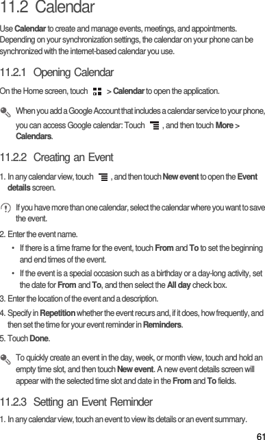 6111.2  CalendarUse Calendar to create and manage events, meetings, and appointments. Depending on your synchronization settings, the calendar on your phone can be synchronized with the internet-based calendar you use.11.2.1  Opening CalendarOn the Home screen, touch   &gt; Calendar to open the application. When you add a Google Account that includes a calendar service to your phone, you can access Google calendar: Touch  , and then touch More &gt; Calendars.11.2.2  Creating an Event1. In any calendar view, touch  , and then touch New event to open the Event details screen. If you have more than one calendar, select the calendar where you want to save the event.2. Enter the event name.•  If there is a time frame for the event, touch From and To to set the beginning and end times of the event.•  If the event is a special occasion such as a birthday or a day-long activity, set the date for From and To, and then select the All day check box.3. Enter the location of the event and a description.4. Specify in Repetition whether the event recurs and, if it does, how frequently, and then set the time for your event reminder in Reminders.5. Touch Done. To quickly create an event in the day, week, or month view, touch and hold an empty time slot, and then touch New event. A new event details screen will appear with the selected time slot and date in the From and To fields.11.2.3  Setting an Event Reminder1. In any calendar view, touch an event to view its details or an event summary.