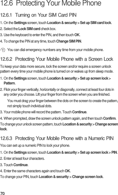 7012.6  Protecting Your Mobile Phone12.6.1  Turning on Your SIM Card PIN1. On the Settings screen, touch Location &amp; security &gt; Set up SIM card lock.2. Select the Lock SIM card check box.3. Use the keyboard to enter the PIN, and then touch OK.4. To change the PIN at any time, touch Change SIM PIN. You can dial emergency numbers any time from your mobile phone.12.6.2  Protecting Your Mobile Phone with a Screen LockTo keep your data more secure, lock the screen and/or require a screen unlock pattern every time your mobile phone is turned on or wakes up from sleep mode.1. On the Settings screen, touch Location &amp; security &gt; Set up screen lock &gt; Pattern.2. Flick your finger vertically, horizontally or diagonally, connect at least four dots in any order you choose. Lift your finger from the screen when you are finished.You must drag your finger between the dots on the screen to create the pattern, not simply touch individual dots.3. Your mobile phone will record the pattern. Touch Continue.4. When prompted, draw the screen unlock pattern again, and then touch Confirm.To change your unlock screen pattern, touch Location &amp; security &gt; Change screen lock.12.6.3  Protecting Your Mobile Phone with a Numeric PINYou can set up a numeric PIN to lock your phone.1. On the Settings screen, touch Location &amp; security &gt; Set up screen lock &gt; PIN.2. Enter at least four characters.3. Touch Continue.4. Enter the same characters again and touch OK.To change your PIN, touch Location &amp; security &gt; Change screen lock.