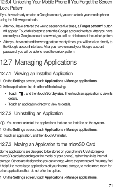 7112.6.4  Unlocking Your Mobile Phone If You Forget the Screen Lock PatternIf you have already created a Google account, you can unlock your mobile phone using the following methods.•  After you have entered the wrong sequence five times, a Forgot pattern? button will appear. Touch this button to enter the Google account interface. After you have entered your Google account password, you will be able to reset the unlock pattern.•  After you have entered the wrong pattern twenty times, you will be taken directly to the Google account interface. After you have entered your Google account password, you will be able to reset the unlock pattern.12.7  Managing Applications12.7.1  Viewing an Installed Application1. On the Settings screen, touch Applications &gt; Manage applications.2. In the applications list, do either of the following:• Touch  , and then touch Sort by size. Then touch an application to view its details.•  Touch an application directly to view its details.12.7.2  Uninstalling an Application You cannot uninstall the applications that are pre-installed on the system.1. On the Settings screen, touch Applications &gt; Manage applications.2. Touch an application, and then touch Uninstall.12.7.3  Moving an Application to the microSD CardSome applications are designed to be stored on your phone’s USB storage or microSD card (depending on the model of your phone), rather than in its internal storage. Others are designed so you can change where they are stored. You may find it helpful to move large applications off your internal storage, to make more room for other applications that  do not offer the option.1. On the Settings screen, touch Applications &gt; Manage applications.