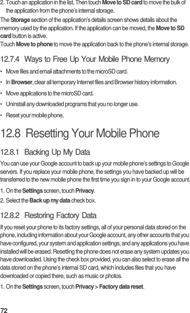 722. Touch an application in the list. Then touch Move to SD card to move the bulk of the application from the phone’s internal storage.The Storage section of the application’s details screen shows details about the memory used by the application. If the application can be moved, the Move to SD card button is active.Touch Move to phone to move the application back to the phone’s internal storage.12.7.4  Ways to Free Up Your Mobile Phone Memory•   Move files and email attachments to the microSD card.•   In Browser, clear all temporary Internet files and Browser history information.•   Move applications to the microSD card.•   Uninstall any downloaded programs that you no longer use.•   Reset your mobile phone.12.8  Resetting Your Mobile Phone12.8.1  Backing Up My DataYou can use your Google account to back up your mobile phone’s settings to Google servers. If you replace your mobile phone, the settings you have backed up will be transferred to the new mobile phone the first time you sign in to your Google account.1. On the Settings screen, touch Privacy.2. Select the Back up my data check box.12.8.2  Restoring Factory DataIf you reset your phone to its factory settings, all of your personal data stored on the phone, including information about your Google account, any other accounts that you have configured, your system and application settings, and any applications you have installed will be erased. Resetting the phone does not erase any system updates you have downloaded. Using the check box provided, you can also select to erase all the data stored on the phone’s internal SD card, which includes files that you have downloaded or copied there, such as music or photos.1. On the Settings screen, touch Privacy &gt; Factory data reset.