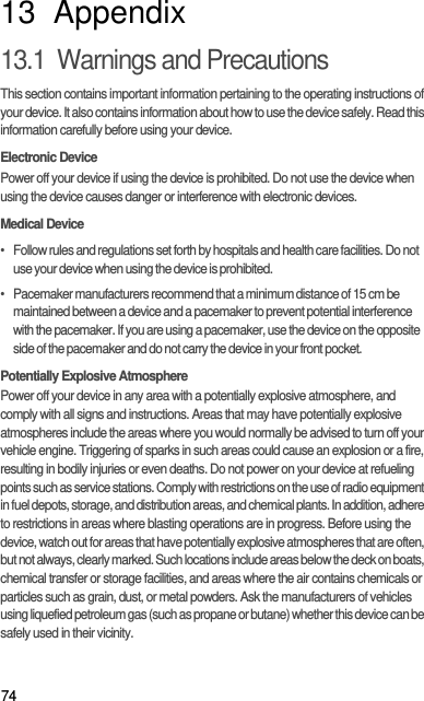 7413  Appendix13.1  Warnings and PrecautionsThis section contains important information pertaining to the operating instructions of your device. It also contains information about how to use the device safely. Read this information carefully before using your device.Electronic DevicePower off your device if using the device is prohibited. Do not use the device when using the device causes danger or interference with electronic devices.Medical Device•   Follow rules and regulations set forth by hospitals and health care facilities. Do not use your device when using the device is prohibited.•   Pacemaker manufacturers recommend that a minimum distance of 15 cm be maintained between a device and a pacemaker to prevent potential interference with the pacemaker. If you are using a pacemaker, use the device on the opposite side of the pacemaker and do not carry the device in your front pocket.Potentially Explosive AtmospherePower off your device in any area with a potentially explosive atmosphere, and comply with all signs and instructions. Areas that may have potentially explosive atmospheres include the areas where you would normally be advised to turn off your vehicle engine. Triggering of sparks in such areas could cause an explosion or a fire, resulting in bodily injuries or even deaths. Do not power on your device at refueling points such as service stations. Comply with restrictions on the use of radio equipment in fuel depots, storage, and distribution areas, and chemical plants. In addition, adhere to restrictions in areas where blasting operations are in progress. Before using the device, watch out for areas that have potentially explosive atmospheres that are often, but not always, clearly marked. Such locations include areas below the deck on boats, chemical transfer or storage facilities, and areas where the air contains chemicals or particles such as grain, dust, or metal powders. Ask the manufacturers of vehicles using liquefied petroleum gas (such as propane or butane) whether this device can be safely used in their vicinity.