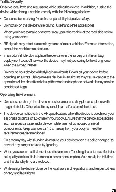 75Traffic SecurityObserve local laws and regulations while using the device. In addition, if using the device while driving a vehicle, comply with the following guidelines:•   Concentrate on driving. Your first responsibility is to drive safely.•   Do not talk on the device while driving. Use hands-free accessories.•   When you have to make or answer a call, park the vehicle at the road side before using your device.•   RF signals may affect electronic systems of motor vehicles. For more information, consult the vehicle manufacturer.•   In a motor vehicle, do not place the device over the air bag or in the air bag deployment area. Otherwise, the device may hurt you owing to the strong force when the air bag inflates.•   Do not use your device while flying in an aircraft. Power off your device before boarding an aircraft. Using wireless devices in an aircraft may cause danger to the operation of the aircraft and disrupt the wireless telephone network. It may also be considered illegal.Operating Environment•   Do not use or charge the device in dusty, damp, and dirty places or places with magnetic fields. Otherwise, it may result in a malfunction of the circuit.•   The device complies with the RF specifications when the device is used near your ear or at a distance of 1.5 cm from your body. Ensure that the device accessories such as a device case and a device holster are not composed of metal components. Keep your device 1.5 cm away from your body to meet the requirement earlier mentioned.•   On a stormy day with thunder, do not use your device when it is being charged, to prevent any danger caused by lightning.•   When you are on a call, do not touch the antenna. Touching the antenna affects the call quality and results in increase in power consumption. As a result, the talk time and the standby time are reduced.•   While using the device, observe the local laws and regulations, and respect others&apos; privacy and legal rights.