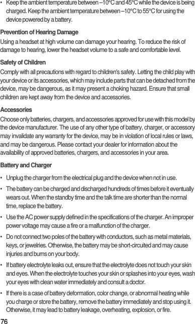 76•   Keep the ambient temperature between –10°C and 45°C while the device is being charged. Keep the ambient temperature between –10°C to 55°C for using the device powered by a battery.Prevention of Hearing DamageUsing a headset at high volume can damage your hearing. To reduce the risk of damage to hearing, lower the headset volume to a safe and comfortable level.Safety of ChildrenComply with all precautions with regard to children&apos;s safety. Letting the child play with your device or its accessories, which may include parts that can be detached from the device, may be dangerous, as it may present a choking hazard. Ensure that small children are kept away from the device and accessories.AccessoriesChoose only batteries, chargers, and accessories approved for use with this model by the device manufacturer. The use of any other type of battery, charger, or accessory may invalidate any warranty for the device, may be in violation of local rules or laws, and may be dangerous. Please contact your dealer for information about the availability of approved batteries, chargers, and accessories in your area.Battery and Charger•   Unplug the charger from the electrical plug and the device when not in use.•   The battery can be charged and discharged hundreds of times before it eventually wears out. When the standby time and the talk time are shorter than the normal time, replace the battery.•   Use the AC power supply defined in the specifications of the charger. An improper power voltage may cause a fire or a malfunction of the charger.•   Do not connect two poles of the battery with conductors, such as metal materials, keys, or jewelries. Otherwise, the battery may be short-circuited and may cause injuries and burns on your body.•   If battery electrolyte leaks out, ensure that the electrolyte does not touch your skin and eyes. When the electrolyte touches your skin or splashes into your eyes, wash your eyes with clean water immediately and consult a doctor.•   If there is a case of battery deformation, color change, or abnormal heating while you charge or store the battery, remove the battery immediately and stop using it. Otherwise, it may lead to battery leakage, overheating, explosion, or fire.