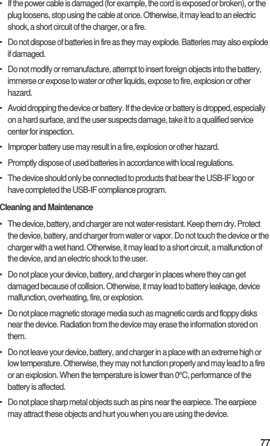 77•   If the power cable is damaged (for example, the cord is exposed or broken), or the plug loosens, stop using the cable at once. Otherwise, it may lead to an electric shock, a short circuit of the charger, or a fire.•   Do not dispose of batteries in fire as they may explode. Batteries may also explode if damaged.•   Do not modify or remanufacture, attempt to insert foreign objects into the battery, immerse or expose to water or other liquids, expose to fire, explosion or other hazard.•   Avoid dropping the device or battery. If the device or battery is dropped, especially on a hard surface, and the user suspects damage, take it to a qualified service center for inspection.•   Improper battery use may result in a fire, explosion or other hazard.•   Promptly dispose of used batteries in accordance with local regulations.•   The device should only be connected to products that bear the USB-IF logo or have completed the USB-IF compliance program.Cleaning and Maintenance•   The device, battery, and charger are not water-resistant. Keep them dry. Protect the device, battery, and charger from water or vapor. Do not touch the device or the charger with a wet hand. Otherwise, it may lead to a short circuit, a malfunction of the device, and an electric shock to the user.•   Do not place your device, battery, and charger in places where they can get damaged because of collision. Otherwise, it may lead to battery leakage, device malfunction, overheating, fire, or explosion.•   Do not place magnetic storage media such as magnetic cards and floppy disks near the device. Radiation from the device may erase the information stored on them.•   Do not leave your device, battery, and charger in a place with an extreme high or low temperature. Otherwise, they may not function properly and may lead to a fire or an explosion. When the temperature is lower than 0°C, performance of the battery is affected.•   Do not place sharp metal objects such as pins near the earpiece. The earpiece may attract these objects and hurt you when you are using the device.