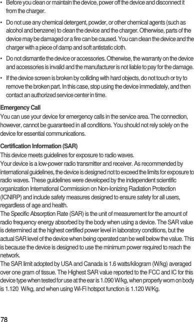 78•   Before you clean or maintain the device, power off the device and disconnect it from the charger.•   Do not use any chemical detergent, powder, or other chemical agents (such as alcohol and benzene) to clean the device and the charger. Otherwise, parts of the device may be damaged or a fire can be caused. You can clean the device and the charger with a piece of damp and soft antistatic cloth.•   Do not dismantle the device or accessories. Otherwise, the warranty on the device and accessories is invalid and the manufacturer is not liable to pay for the damage.•   If the device screen is broken by colliding with hard objects, do not touch or try to remove the broken part. In this case, stop using the device immediately, and then contact an authorized service center in time.Emergency CallYou can use your device for emergency calls in the service area. The connection, however, cannot be guaranteed in all conditions. You should not rely solely on the device for essential communications.Certification Information (SAR)This device meets guidelines for exposure to radio waves.Your device is a low-power radio transmitter and receiver. As recommended by international guidelines, the device is designed not to exceed the limits for exposure to radio waves. These guidelines were developed by the independent scientific organization International Commission on Non-Ionizing Radiation Protection (ICNIRP) and include safety measures designed to ensure safety for all users, regardless of age and health.The Specific Absorption Rate (SAR) is the unit of measurement for the amount of radio frequency energy absorbed by the body when using a device. The SAR value is determined at the highest certified power level in laboratory conditions, but the actual SAR level of the device when being operated can be well below the value. This is because the device is designed to use the minimum power required to reach the network.The SAR limit adopted by USA and Canada is 1.6 watts/kilogram (W/kg) averaged over one gram of tissue. The Highest SAR value reported to the FCC and IC for this device type when tested for use at the ear is 1.090 W/kg, when properly worn on body is 1.120  W/kg, and when using Wi-Fi hotspot function is 1.120 W/Kg.