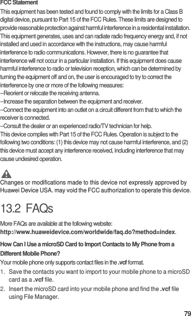 79FCC StatementThis equipment has been tested and found to comply with the limits for a Class B digital device, pursuant to Part 15 of the FCC Rules. These limits are designed to provide reasonable protection against harmful interference in a residential installation. This equipment generates, uses and can radiate radio frequency energy and, if not installed and used in accordance with the instructions, may cause harmful interference to radio communications. However, there is no guarantee that interference will not occur in a particular installation. If this equipment does cause harmful interference to radio or television reception, which can be determined by turning the equipment off and on, the user is encouraged to try to correct the interference by one or more of the following measures:--Reorient or relocate the receiving antenna.--Increase the separation between the equipment and receiver.--Connect the equipment into an outlet on a circuit different from that to which the receiver is connected.--Consult the dealer or an experienced radio/TV technician for help.This device complies with Part 15 of the FCC Rules. Operation is subject to the following two conditions: (1) this device may not cause harmful interference, and (2) this device must accept any interference received, including interference that may cause undesired operation. CautionChanges or modifications made to this device not expressly approved by Huawei Device USA. may void the FCC authorization to operate this device.13.2  FAQsMore FAQs are available at the following website: http://www.huaweidevice.com/worldwide/faq.do?method=index.How Can I Use a microSD Card to Import Contacts to My Phone from a Different Mobile Phone?Your mobile phone only supports contact files in the .vcf format.1. Save the contacts you want to import to your mobile phone to a microSD card as a .vcf file.2. Insert the microSD card into your mobile phone and find the .vcf file using File Manager.