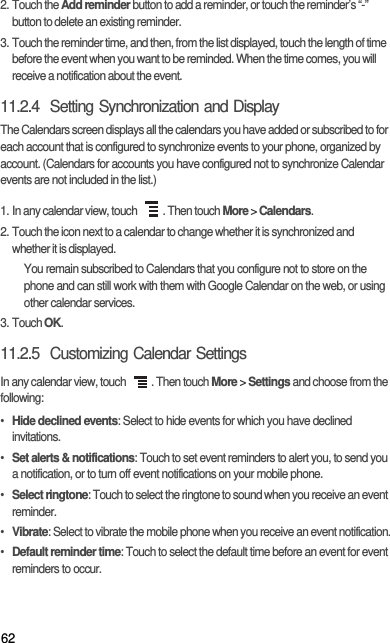 622. Touch the Add reminder button to add a reminder, or touch the reminder’s “-” button to delete an existing reminder.3. Touch the reminder time, and then, from the list displayed, touch the length of time before the event when you want to be reminded. When the time comes, you will receive a notification about the event.11.2.4  Setting Synchronization and DisplayThe Calendars screen displays all the calendars you have added or subscribed to for each account that is configured to synchronize events to your phone, organized by account. (Calendars for accounts you have configured not to synchronize Calendar events are not included in the list.)1. In any calendar view, touch  . Then touch More &gt; Calendars.2. Touch the icon next to a calendar to change whether it is synchronized and whether it is displayed.You remain subscribed to Calendars that you configure not to store on the phone and can still work with them with Google Calendar on the web, or using other calendar services.3. Touch OK.11.2.5  Customizing Calendar SettingsIn any calendar view, touch  . Then touch More &gt; Settings and choose from the following:• Hide declined events: Select to hide events for which you have declined invitations.• Set alerts &amp; notifications: Touch to set event reminders to alert you, to send you a notification, or to turn off event notifications on your mobile phone.• Select ringtone: Touch to select the ringtone to sound when you receive an event reminder.• Vibrate: Select to vibrate the mobile phone when you receive an event notification.• Default reminder time: Touch to select the default time before an event for event reminders to occur.