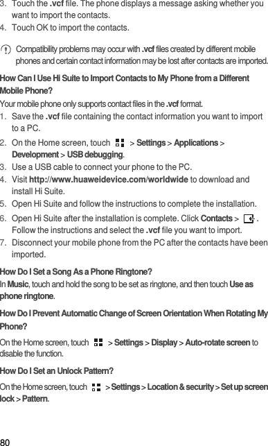 803. Touch the .vcf file. The phone displays a message asking whether you want to import the contacts.4. Touch OK to import the contacts. Compatibility problems may occur with .vcf files created by different mobile phones and certain contact information may be lost after contacts are imported. How Can I Use Hi Suite to Import Contacts to My Phone from a Different Mobile Phone?Your mobile phone only supports contact files in the .vcf format.1. Save the .vcf file containing the contact information you want to import to a PC.2. On the Home screen, touch   &gt; Settings &gt; Applications &gt; Development &gt; USB debugging.3. Use a USB cable to connect your phone to the PC.4. Visit http://www.huaweidevice.com/worldwide to download and install Hi Suite.5. Open Hi Suite and follow the instructions to complete the installation.6. Open Hi Suite after the installation is complete. Click Contacts &gt; . Follow the instructions and select the .vcf file you want to import.7. Disconnect your mobile phone from the PC after the contacts have been imported.How Do I Set a Song As a Phone Ringtone?In Music, touch and hold the song to be set as ringtone, and then touch Use as phone ringtone.How Do I Prevent Automatic Change of Screen Orientation When Rotating My Phone?On the Home screen, touch   &gt; Settings &gt; Display &gt; Auto-rotate screen to disable the function.How Do I Set an Unlock Pattern?On the Home screen, touch   &gt; Settings &gt; Location &amp; security &gt; Set up screen lock &gt; Pattern.