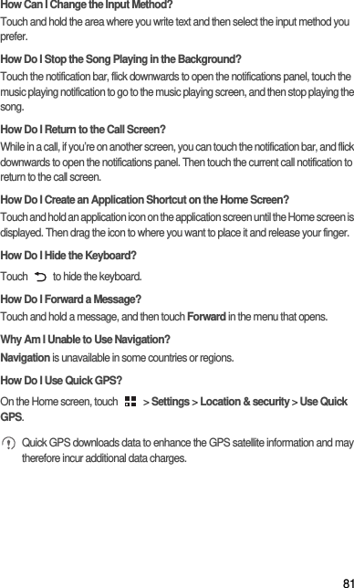 81How Can I Change the Input Method?Touch and hold the area where you write text and then select the input method you prefer.How Do I Stop the Song Playing in the Background?Touch the notification bar, flick downwards to open the notifications panel, touch the music playing notification to go to the music playing screen, and then stop playing the song.How Do I Return to the Call Screen?While in a call, if you’re on another screen, you can touch the notification bar, and flick downwards to open the notifications panel. Then touch the current call notification to return to the call screen.How Do I Create an Application Shortcut on the Home Screen?Touch and hold an application icon on the application screen until the Home screen is displayed. Then drag the icon to where you want to place it and release your finger.How Do I Hide the Keyboard?Touch   to hide the keyboard.How Do I Forward a Message?Touch and hold a message, and then touch Forward in the menu that opens.Why Am I Unable to Use Navigation?Navigation is unavailable in some countries or regions.How Do I Use Quick GPS?On the Home screen, touch   &gt; Settings &gt; Location &amp; security &gt; Use Quick GPS. Quick GPS downloads data to enhance the GPS satellite information and may therefore incur additional data charges.