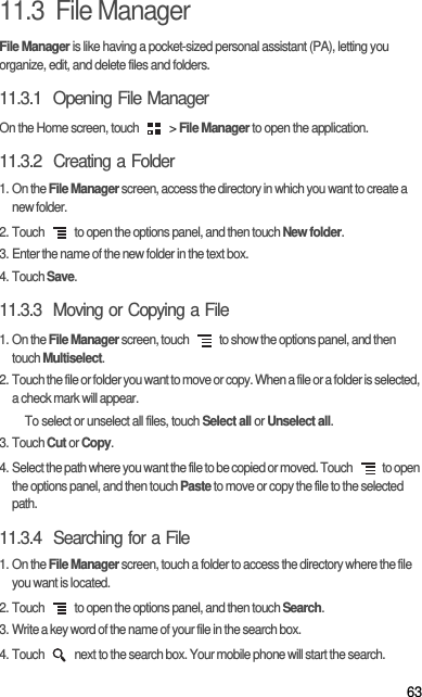 6311.3  File ManagerFile Manager is like having a pocket-sized personal assistant (PA), letting you organize, edit, and delete files and folders.11.3.1  Opening File ManagerOn the Home screen, touch   &gt; File Manager to open the application.11.3.2  Creating a Folder1. On the File Manager screen, access the directory in which you want to create a new folder.2. Touch   to open the options panel, and then touch New folder.3. Enter the name of the new folder in the text box.4. Touch Save.11.3.3  Moving or Copying a File1. On the File Manager screen, touch   to show the options panel, and then touch Multiselect.2. Touch the file or folder you want to move or copy. When a file or a folder is selected, a check mark will appear.To select or unselect all files, touch Select all or Unselect all.3. Touch Cut or Copy.4. Select the path where you want the file to be copied or moved. Touch   to open the options panel, and then touch Paste to move or copy the file to the selected path.11.3.4  Searching for a File1. On the File Manager screen, touch a folder to access the directory where the file you want is located.2. Touch   to open the options panel, and then touch Search.3. Write a key word of the name of your file in the search box.4. Touch   next to the search box. Your mobile phone will start the search.