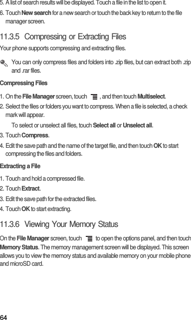 645. A list of search results will be displayed. Touch a file in the list to open it.6. Touch New search for a new search or touch the back key to return to the file manager screen.11.3.5  Compressing or Extracting FilesYour phone supports compressing and extracting files. You can only compress files and folders into .zip files, but can extract both .zip and .rar files.Compressing Files1. On the File Manager screen, touch  , and then touch Multiselect.2. Select the files or folders you want to compress. When a file is selected, a check mark will appear.To select or unselect all files, touch Select all or Unselect all.3. Touch Compress.4. Edit the save path and the name of the target file, and then touch OK to start compressing the files and folders.Extracting a File1. Touch and hold a compressed file.2. Touch Extract.3. Edit the save path for the extracted files.4. Touch OK to start extracting.11.3.6  Viewing Your Memory StatusOn the File Manager screen, touch   to open the options panel, and then touch Memory Status. The memory management screen will be displayed. This screen allows you to view the memory status and available memory on your mobile phone and microSD card.
