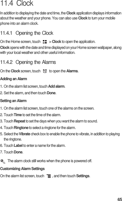 6511.4  ClockIn addition to displaying the date and time, the Clock application displays information about the weather and your phone. You can also use Clock to turn your mobile phone into an alarm clock.11.4.1  Opening the ClockOn the Home screen, touch   &gt; Clock to open the application.Clock opens with the date and time displayed on your Home screen wallpaper, along with your local weather and other useful information.11.4.2  Opening the AlarmsOn the Clock screen, touch   to open the Alarms.Adding an Alarm1. On the alarm list screen, touch Add alarm.2. Set the alarm, and then touch Done.Setting an Alarm1. On the alarm list screen, touch one of the alarms on the screen.2. Touch Time to set the time of the alarm.3. Touch Repeat to set the days when you want the alarm to sound.4. Touch Ringtone to select a ringtone for the alarm.5. Select the Vibrate check box to enable the phone to vibrate, in addition to playing the ringtone.6. Touch Label to enter a name for the alarm.7. Touch Done. The alarm clock still works when the phone is powered off.Customizing Alarm SettingsOn the alarm list screen, touch  , and then touch Settings.