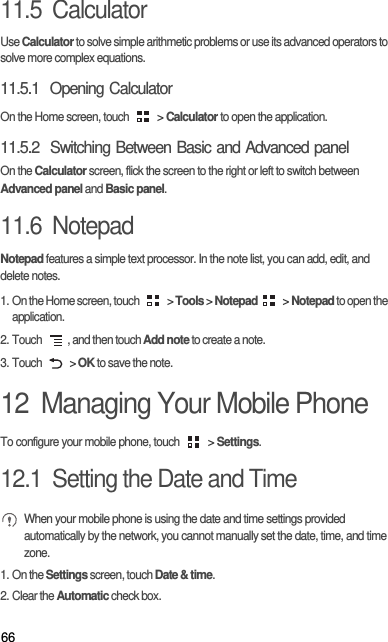 6611.5  CalculatorUse Calculator to solve simple arithmetic problems or use its advanced operators to solve more complex equations.11.5.1  Opening CalculatorOn the Home screen, touch   &gt; Calculator to open the application.11.5.2  Switching Between Basic and Advanced panelOn the Calculator screen, flick the screen to the right or left to switch between Advanced panel and Basic panel.11.6  NotepadNotepad features a simple text processor. In the note list, you can add, edit, and delete notes.1. On the Home screen, touch   &gt; Tools &gt; Notepad &gt; Notepad to open the application.2. Touch  , and then touch Add note to create a note.3. Touch   &gt; OK to save the note.12  Managing Your Mobile PhoneTo configure your mobile phone, touch   &gt; Settings.12.1  Setting the Date and Time When your mobile phone is using the date and time settings provided automatically by the network, you cannot manually set the date, time, and time zone.1. On the Settings screen, touch Date &amp; time.2. Clear the Automatic check box.