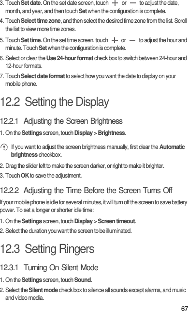 673. Touch Set date. On the set date screen, touch   or   to adjust the date, month, and year, and then touch Set when the configuration is complete.4. Touch Select time zone, and then select the desired time zone from the list. Scroll the list to view more time zones.5. Touch Set time. On the set time screen, touch   or   to adjust the hour and minute. Touch Set when the configuration is complete.6. Select or clear the Use 24-hour format check box to switch between 24-hour and 12-hour formats.7. Touch Select date format to select how you want the date to display on your mobile phone.12.2  Setting the Display12.2.1  Adjusting the Screen Brightness1. On the Settings screen, touch Display &gt; Brightness. If you want to adjust the screen brightness manually, first clear the Automatic brightness checkbox.2. Drag the slider left to make the screen darker, or right to make it brighter.3. Touch OK to save the adjustment.12.2.2  Adjusting the Time Before the Screen Turns OffIf your mobile phone is idle for several minutes, it will turn off the screen to save battery power. To set a longer or shorter idle time:1. On the Settings screen, touch Display &gt; Screen timeout.2. Select the duration you want the screen to be illuminated.12.3  Setting Ringers12.3.1  Turning On Silent Mode1. On the Settings screen, touch Sound.2. Select the Silent mode check box to silence all sounds except alarms, and music and video media.