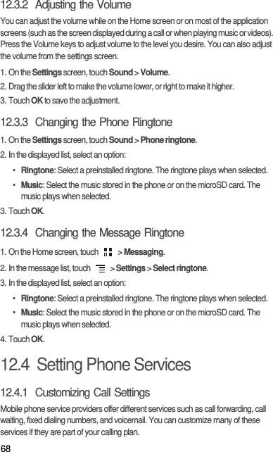 6812.3.2  Adjusting the VolumeYou can adjust the volume while on the Home screen or on most of the application screens (such as the screen displayed during a call or when playing music or videos). Press the Volume keys to adjust volume to the level you desire. You can also adjust the volume from the settings screen.1. On the Settings screen, touch Sound &gt; Volume.2. Drag the slider left to make the volume lower, or right to make it higher.3. Touch OK to save the adjustment.12.3.3  Changing the Phone Ringtone1. On the Settings screen, touch Sound &gt; Phone ringtone.2. In the displayed list, select an option:• Ringtone: Select a preinstalled ringtone. The ringtone plays when selected.• Music: Select the music stored in the phone or on the microSD card. The music plays when selected.3. Touch OK.12.3.4  Changing the Message Ringtone1. On the Home screen, touch   &gt; Messaging.2. In the message list, touch   &gt; Settings &gt; Select ringtone.3. In the displayed list, select an option:• Ringtone: Select a preinstalled ringtone. The ringtone plays when selected.• Music: Select the music stored in the phone or on the microSD card. The music plays when selected.4. Touch OK.12.4  Setting Phone Services12.4.1  Customizing Call SettingsMobile phone service providers offer different services such as call forwarding, call waiting, fixed dialing numbers, and voicemail. You can customize many of these services if they are part of your calling plan.